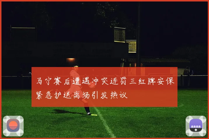 马宁赛后遭遇冲突连罚三红牌安保紧急护送离场引发热议