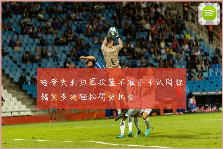 哈登失利归因投篮不准小卡认同称错失多次轻松得分机会