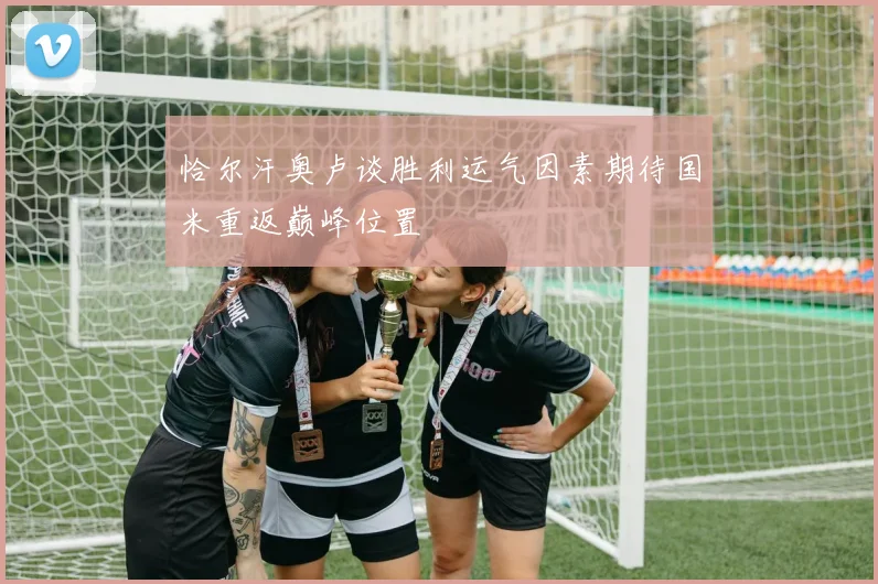 恰尔汗奥卢谈胜利运气因素期待国米重返巅峰位置