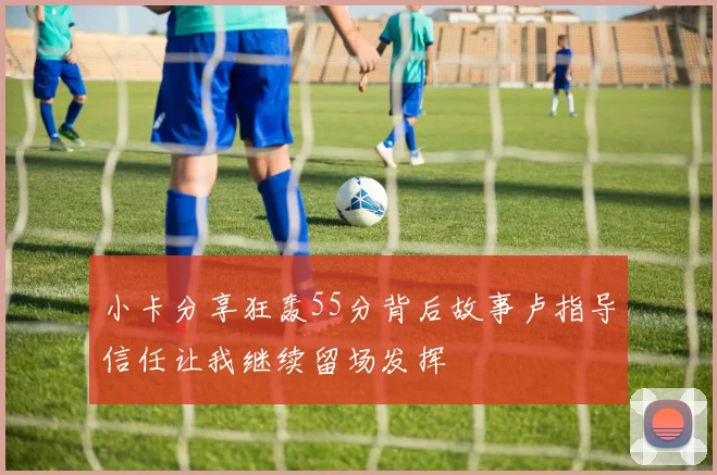 小卡分享狂轰55分背后故事卢指导信任让我继续留场发挥