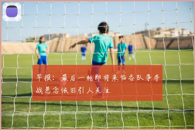早报：最后一轮即将来临各队争夺战悬念依旧引人关注