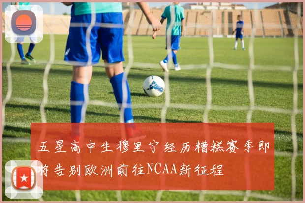 五星高中生穆里宁经历糟糕赛季即将告别欧洲前往NCAA新征程