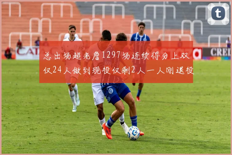 总出场超老詹1297场连续得分上双仅24人做到现役仅剩2人一人刚退役