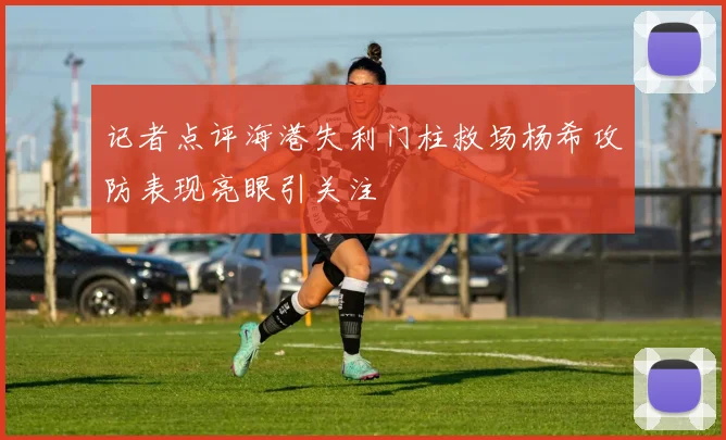 记者点评海港失利门柱救场杨希攻防表现亮眼引关注