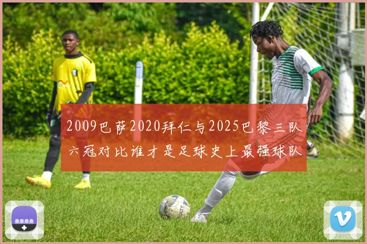 2009巴萨2020拜仁与2025巴黎三队六冠对比谁才是足球史上最强球队