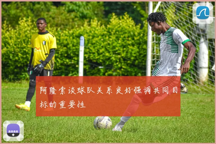 阿隆索谈球队关系良好强调共同目标的重要性