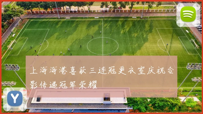 上海海港喜获三连冠更衣室庆祝合影传递冠军荣耀