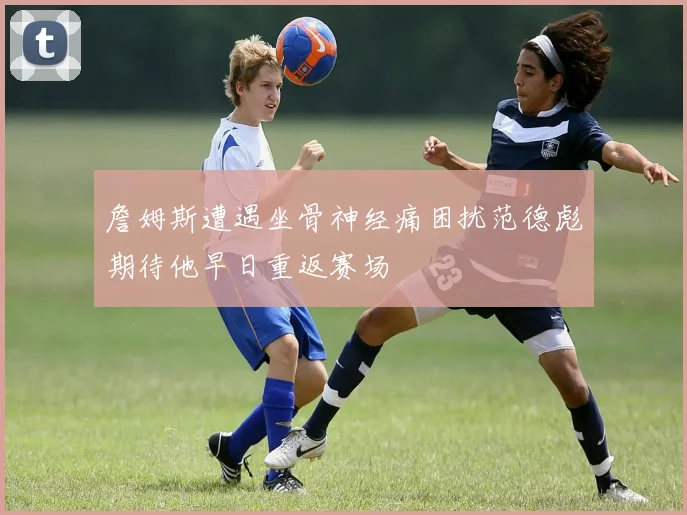 詹姆斯遭遇坐骨神经痛困扰范德彪期待他早日重返赛场