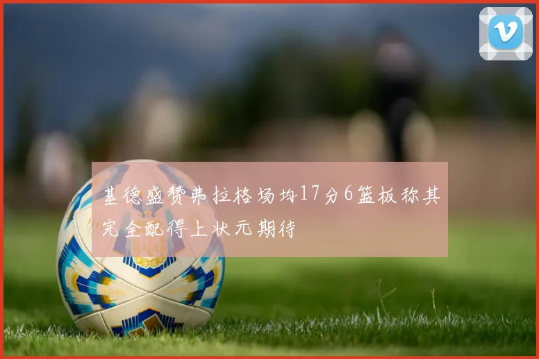 基德盛赞弗拉格场均17分6篮板称其完全配得上状元期待