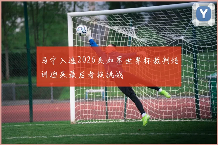 马宁入选2026美加墨世界杯裁判培训迎来最后考核挑战