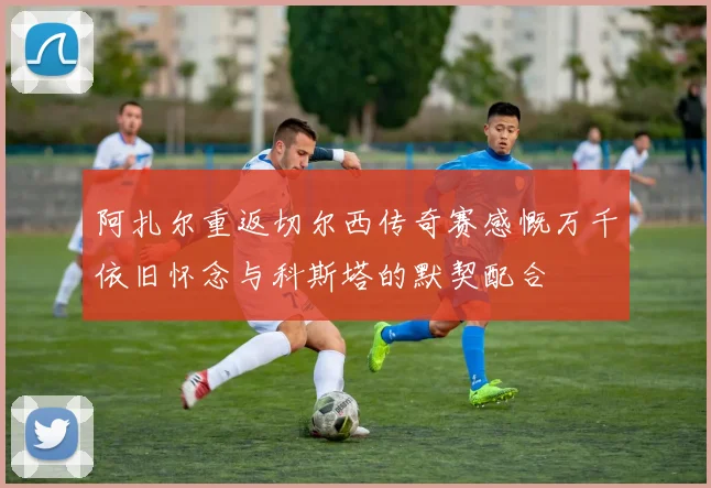 阿扎尔重返切尔西传奇赛感慨万千依旧怀念与科斯塔的默契配合