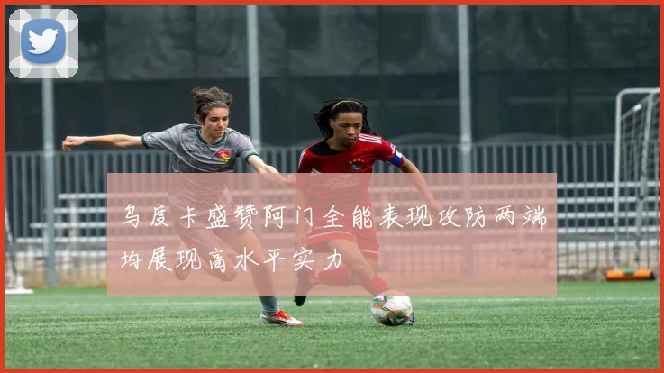 乌度卡盛赞阿门全能表现攻防两端均展现高水平实力