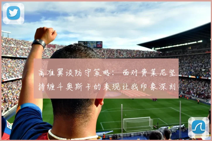 高准翼谈防守策略：面对费莱尼坚持缠斗奥斯卡的表现让我印象深刻