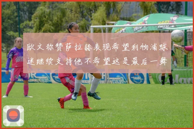 欧文称赞萨拉赫表现希望利物浦球迷继续支持他不希望这是最后一舞