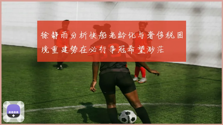 徐静雨分析快船老龄化与奢侈税困境重建势在必行争冠希望渺茫