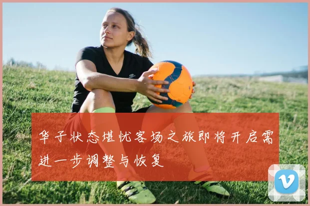 华子状态堪忧客场之旅即将开启需进一步调整与恢复