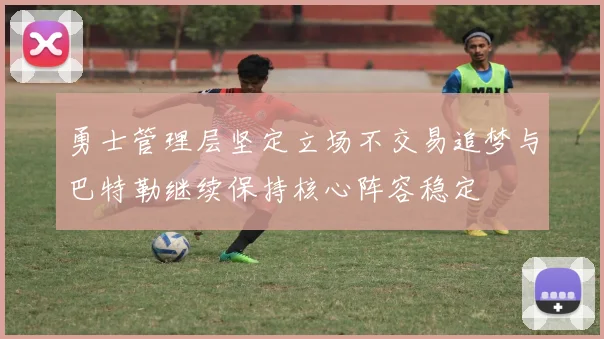 勇士管理层坚定立场不交易追梦与巴特勒继续保持核心阵容稳定