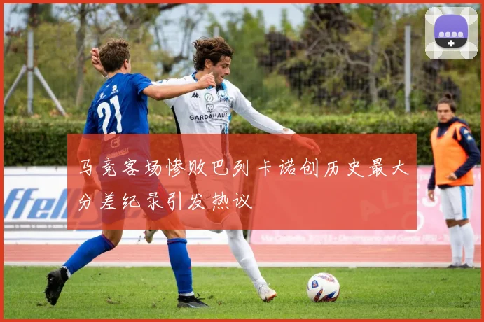 马竞客场惨败巴列卡诺创历史最大分差纪录引发热议