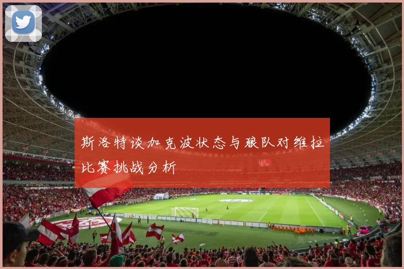 斯洛特谈加克波状态与狼队对维拉比赛挑战分析