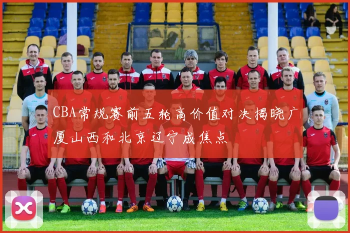 CBA常规赛前五轮高价值对决揭晓广厦山西和北京辽宁成焦点