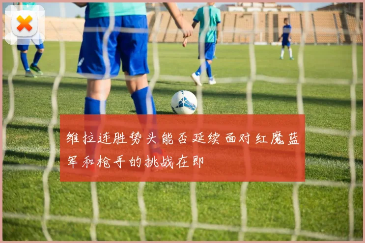 维拉连胜势头能否延续面对红魔蓝军和枪手的挑战在即
