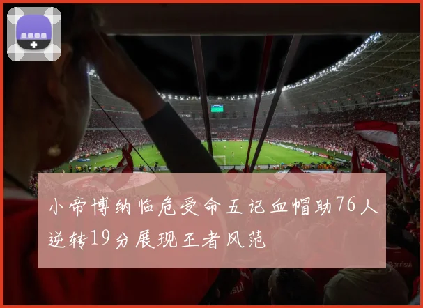 小帝博纳临危受命五记血帽助76人逆转19分展现王者风范