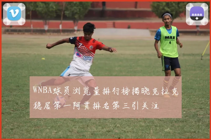 WNBA球员浏览量排行榜揭晓克拉克稳居第一阿贾排名第三引关注