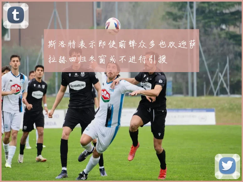 斯洛特表示即使前锋众多也欢迎萨拉赫回归冬窗或不进行引援