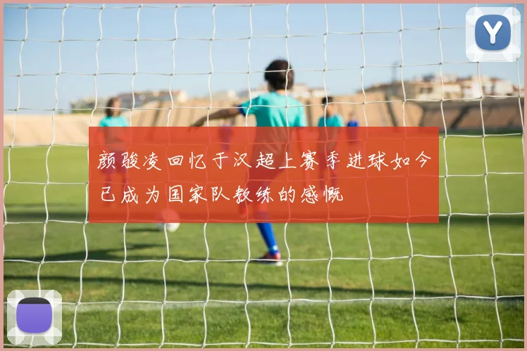 颜骏凌回忆于汉超上赛季进球如今已成为国家队教练的感慨