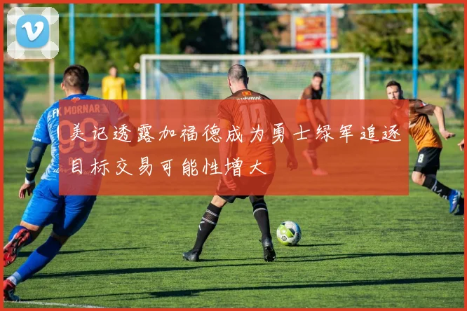 美记透露加福德成为勇士绿军追逐目标交易可能性增大