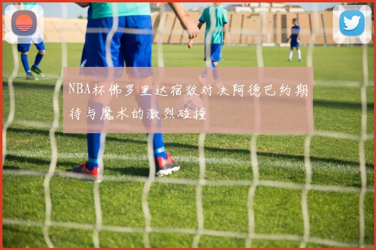 NBA杯佛罗里达宿敌对决阿德巴约期待与魔术的激烈碰撞