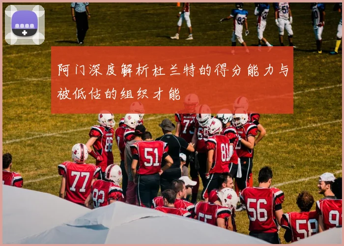 阿门深度解析杜兰特的得分能力与被低估的组织才能