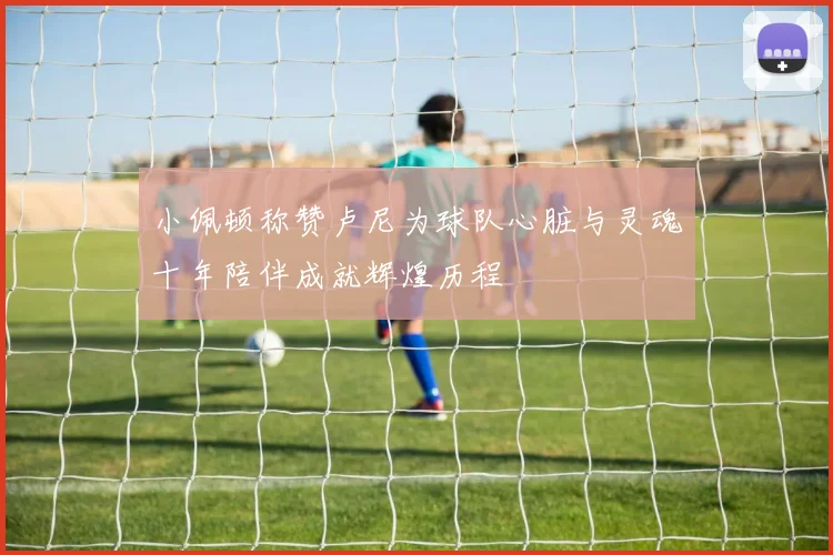 小佩顿称赞卢尼为球队心脏与灵魂十年陪伴成就辉煌历程