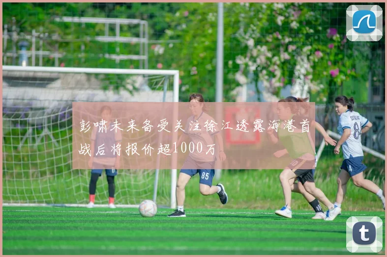 彭啸未来备受关注徐江透露海港首战后将报价超1000万