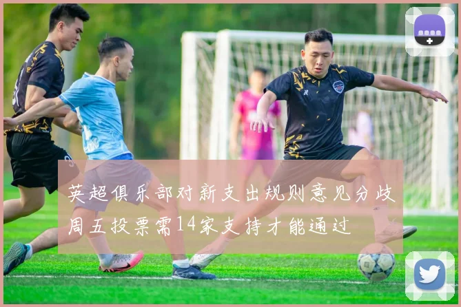 英超俱乐部对新支出规则意见分歧周五投票需14家支持才能通过