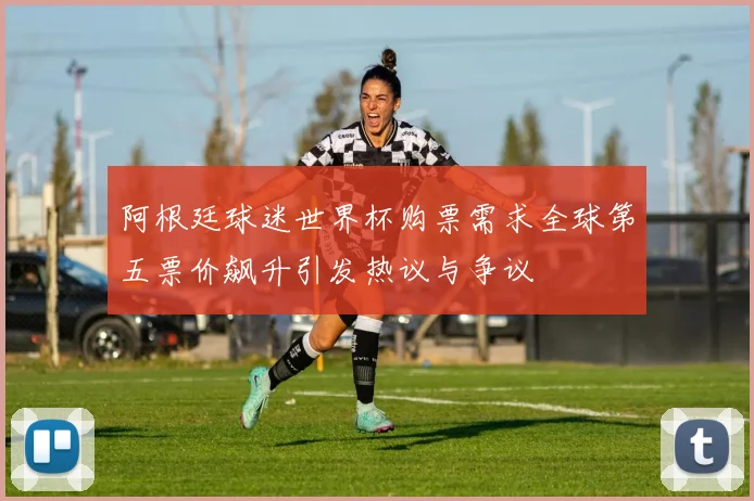 阿根廷球迷世界杯购票需求全球第五票价飙升引发热议与争议