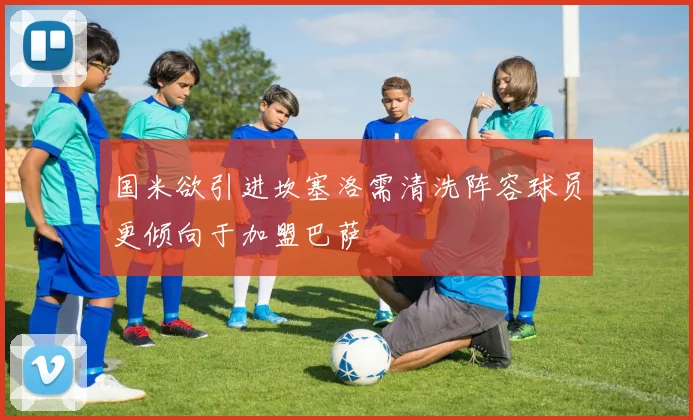 国米欲引进坎塞洛需清洗阵容球员更倾向于加盟巴萨