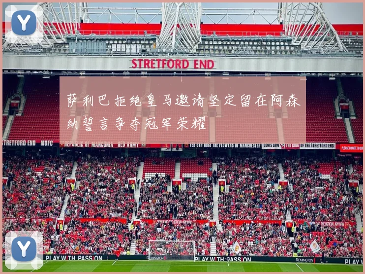 萨利巴拒绝皇马邀请坚定留在阿森纳誓言争夺冠军荣耀