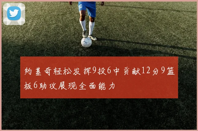 约基奇轻松发挥9投6中贡献12分9篮板6助攻展现全面能力