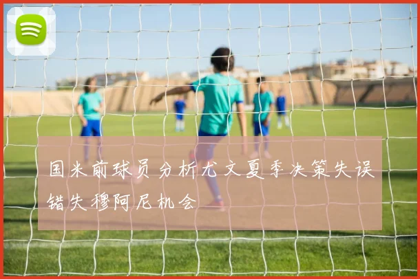 国米前球员分析尤文夏季决策失误错失穆阿尼机会