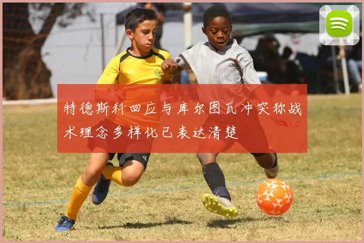特德斯科回应与库尔图瓦冲突称战术理念多样化已表达清楚
